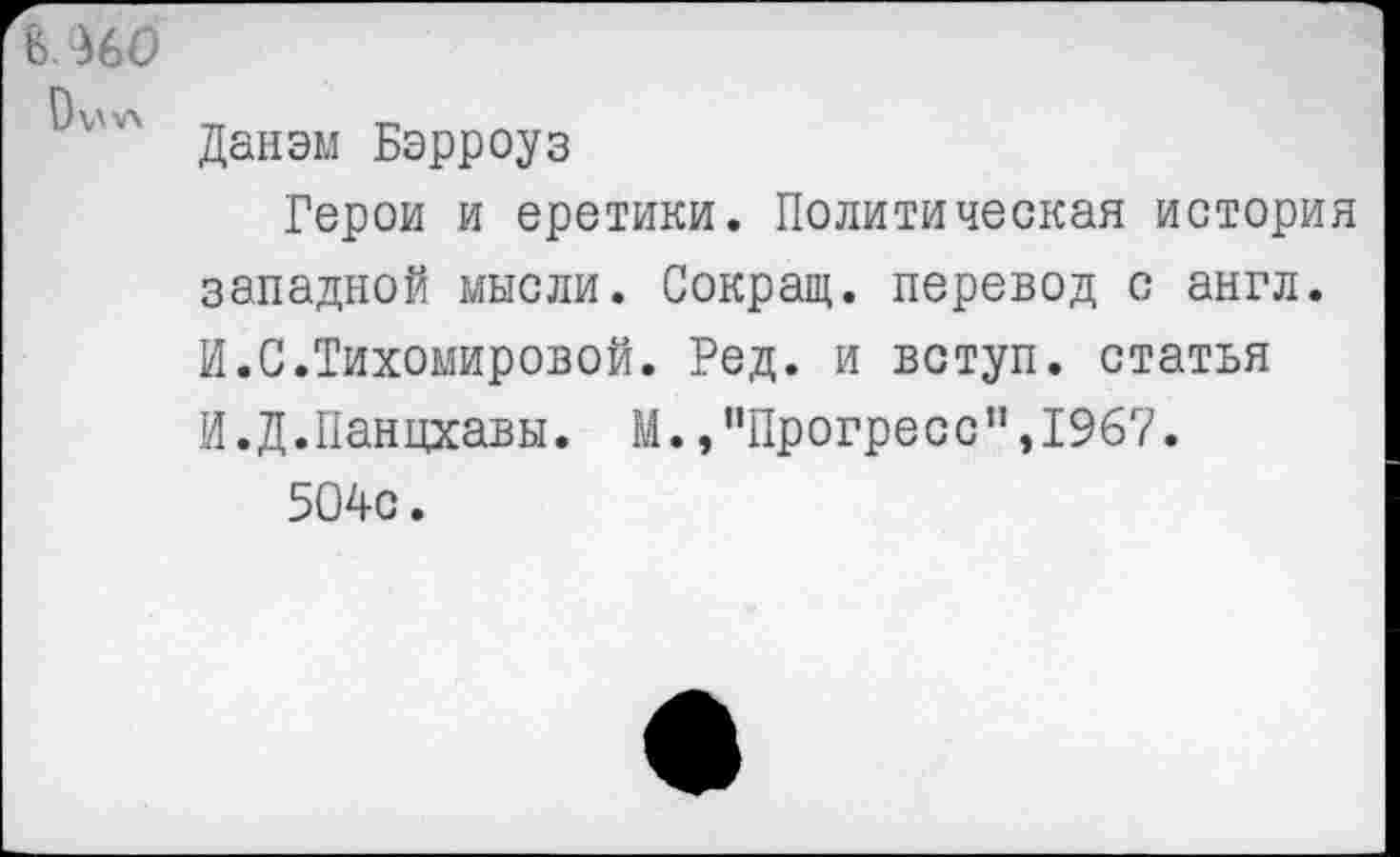 ﻿В ^60
Данэм Бэрроуз
Герои и еретики. Политическая история западной мысли. Сокращ. перевод с англ. И.С.Тихомировой. Ред. и вступ. статья И.Д.Панцхавы. М. /’Прогресс",1967.
504с.